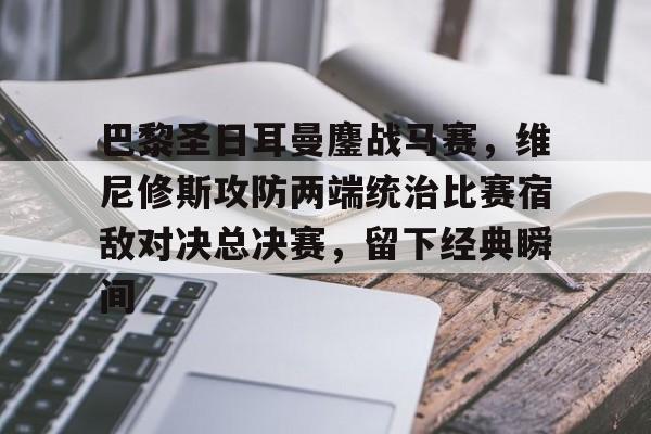 巴黎圣日耳曼鏖战马赛,维尼修斯攻防两端统治比赛宿敌对决总决赛,留下经典瞬间的简单介绍 巴黎圣日耳曼鏖战马赛,维尼修斯攻防两端统治比赛宿敌对决总决赛,留下经典瞬间的简单介绍